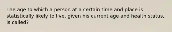 The age to which a person at a certain time and place is statistically likely to live, given his current age and health status, is called?