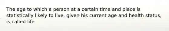 The age to which a person at a certain time and place is statistically likely to live, given his current age and health status, is called life