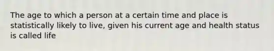 The age to which a person at a certain time and place is statistically likely to live, given his current age and health status is called life