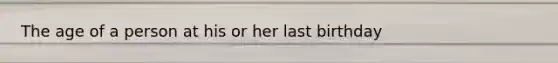 The age of a person at his or her last birthday