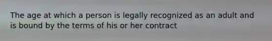 The age at which a person is legally recognized as an adult and is bound by the terms of his or her contract