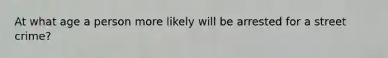 At what age a person more likely will be arrested for a street crime?