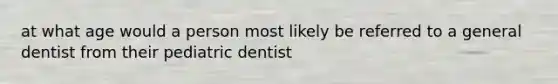 at what age would a person most likely be referred to a general dentist from their pediatric dentist