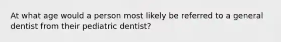 At what age would a person most likely be referred to a general dentist from their pediatric dentist?