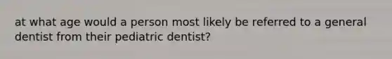 at what age would a person most likely be referred to a general dentist from their pediatric dentist?