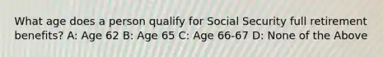 What age does a person qualify for Social Security full retirement benefits? A: Age 62 B: Age 65 C: Age 66-67 D: None of the Above