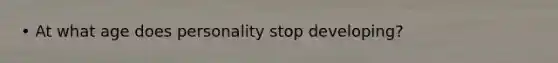 • At what age does personality stop developing?