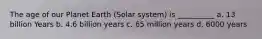 The age of our Planet Earth (Solar system) is __________ a. 13 billion Years b. 4.6 billion years c. 65 million years d. 6000 years