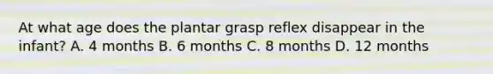 At what age does the plantar grasp reflex disappear in the infant? A. 4 months B. 6 months C. 8 months D. 12 months