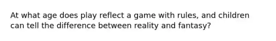 At what age does play reflect a game with rules, and children can tell the difference between reality and fantasy?