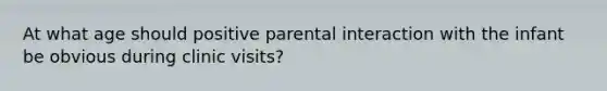 At what age should positive parental interaction with the infant be obvious during clinic visits?