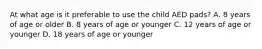 At what age is it preferable to use the child AED pads? A. 8 years of age or older B. 8 years of age or younger C. 12 years of age or younger D. 18 years of age or younger