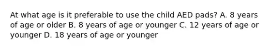 At what age is it preferable to use the child AED pads? A. 8 years of age or older B. 8 years of age or younger C. 12 years of age or younger D. 18 years of age or younger