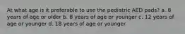 At what age is it preferable to use the pediatric AED pads? a. 8 years of age or older b. 8 years of age or younger c. 12 years of age or younger d. 18 years of age or younger