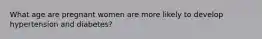 What age are pregnant women are more likely to develop hypertension and diabetes?
