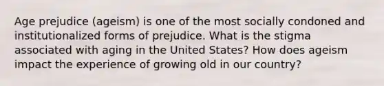 Age prejudice (ageism) is one of the most socially condoned and institutionalized forms of prejudice. What is the stigma associated with aging in the United States? How does ageism impact the experience of growing old in our country?