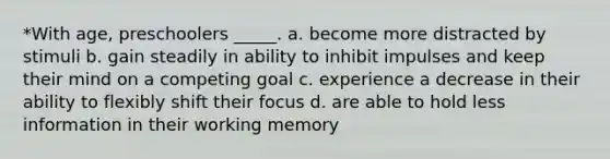 *With age, preschoolers _____. a. become more distracted by stimuli b. gain steadily in ability to inhibit impulses and keep their mind on a competing goal c. experience a decrease in their ability to flexibly shift their focus d. are able to hold less information in their working memory