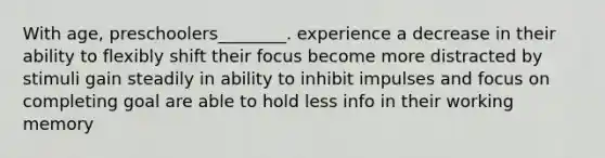 With age, preschoolers________. experience a decrease in their ability to flexibly shift their focus become more distracted by stimuli gain steadily in ability to inhibit impulses and focus on completing goal are able to hold less info in their working memory