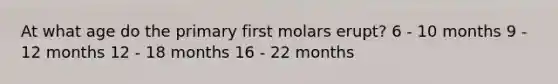 At what age do the primary first molars erupt? 6 - 10 months 9 - 12 months 12 - 18 months 16 - 22 months