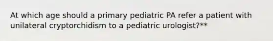 At which age should a primary pediatric PA refer a patient with unilateral cryptorchidism to a pediatric urologist?**