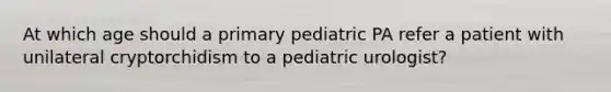 At which age should a primary pediatric PA refer a patient with unilateral cryptorchidism to a pediatric urologist?