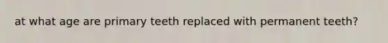 at what age are primary teeth replaced with permanent teeth?