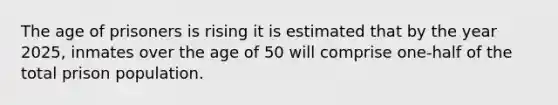 The age of prisoners is rising it is estimated that by the year 2025, inmates over the age of 50 will comprise one-half of the total prison population.