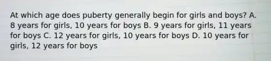 At which age does puberty generally begin for girls and boys? A. 8 years for girls, 10 years for boys B. 9 years for girls, 11 years for boys C. 12 years for girls, 10 years for boys D. 10 years for girls, 12 years for boys