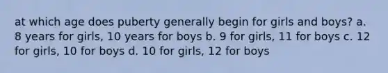 at which age does puberty generally begin for girls and boys? a. 8 years for girls, 10 years for boys b. 9 for girls, 11 for boys c. 12 for girls, 10 for boys d. 10 for girls, 12 for boys