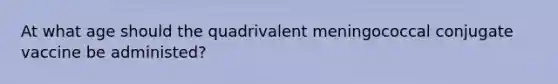 At what age should the quadrivalent meningococcal conjugate vaccine be administed?