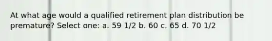 At what age would a qualified retirement plan distribution be premature? Select one: a. 59 1/2 b. 60 c. 65 d. 70 1/2