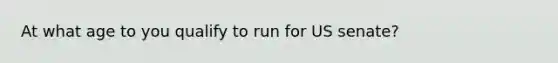 At what age to you qualify to run for US senate?