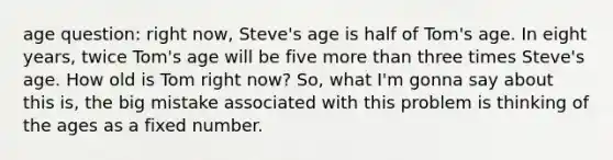 age question: right now, Steve's age is half of Tom's age. In eight years, twice Tom's age will be five more than three times Steve's age. How old is Tom right now? So, what I'm gonna say about this is, the big mistake associated with this problem is thinking of the ages as a fixed number.