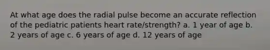 At what age does the radial pulse become an accurate reflection of the pediatric patients heart rate/strength? a. 1 year of age b. 2 years of age c. 6 years of age d. 12 years of age