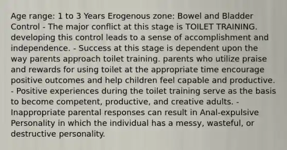 Age range: 1 to 3 Years Erogenous zone: Bowel and Bladder Control - The major conflict at this stage is TOILET TRAINING. developing this control leads to a sense of accomplishment and independence. - Success at this stage is dependent upon the way parents approach toilet training. parents who utilize praise and rewards for using toilet at the appropriate time encourage positive outcomes and help children feel capable and productive. - Positive experiences during the toilet training serve as the basis to become competent, productive, and creative adults. - Inappropriate parental responses can result in Anal-expulsive Personality in which the individual has a messy, wasteful, or destructive personality.