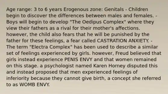 Age range: 3 to 6 years Erogenous zone: Genitals - Children begin to discover the differences between males and females. - Boys will begin to develop "The Oedipus Complex" where they view their fathers as a rival for their mother's affections. however, the child also fears that he will be punished by the father for these feelings, a fear called CASTRATION ANXIETY. - The term "Electra Complex" has been used to describe a similar set of feelings experienced by girls. however, Freud believed that girls instead experience PENIS ENVY and that women remained on this stage. a psychologist named Karen Horney disputed this and instead proposed that men experienced feelings of inferiority because they cannot give birth, a concept she referred to as WOMB ENVY.