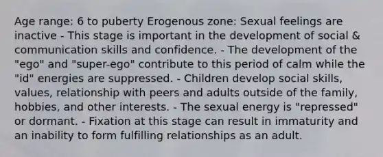 Age range: 6 to puberty Erogenous zone: Sexual feelings are inactive - This stage is important in the development of social & communication skills and confidence. - The development of the "ego" and "super-ego" contribute to this period of calm while the "id" energies are suppressed. - Children develop social skills, values, relationship with peers and adults outside of the family, hobbies, and other interests. - The sexual energy is "repressed" or dormant. - Fixation at this stage can result in immaturity and an inability to form fulfilling relationships as an adult.