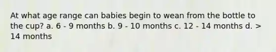 At what age range can babies begin to wean from the bottle to the cup? a. 6 - 9 months b. 9 - 10 months c. 12 - 14 months d. > 14 months