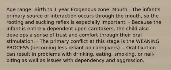 Age range: Birth to 1 year Erogenous zone: Mouth - The infant's primary source of interaction occurs through the mouth, so the rooting and sucking reflex is especially important. - Because the infant is entirely dependent upon caretakers, the child also develops a sense of trust and comfort through their oral stimulation. - The primary conflict at this stage is the WEANING PROCESS (becoming less reliant on caregivers). - Oral fixation can result in problems with drinking, eating, smoking, or nail-biting as well as issues with dependency and aggression.