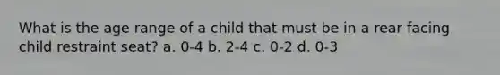 What is the age range of a child that must be in a rear facing child restraint seat? a. 0-4 b. 2-4 c. 0-2 d. 0-3