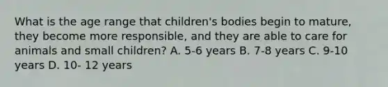 What is the age range that children's bodies begin to mature, they become more responsible, and they are able to care for animals and small children? A. 5-6 years B. 7-8 years C. 9-10 years D. 10- 12 years