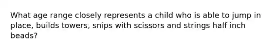 What age range closely represents a child who is able to jump in place, builds towers, snips with scissors and strings half inch beads?