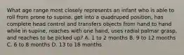 What age range most closely represents an infant who is able to roll from prone to supine, get into a quadruped position, has complete head control and transfers objects from hand to hand while in supine, reaches with one hand, uses radial palmar grasp, and reaches to be picked up? A. 1 to 2 months B. 9 to 12 months C. 6 to 8 months D. 13 to 18 months