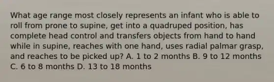 What age range most closely represents an infant who is able to roll from prone to supine, get into a quadruped position, has complete head control and transfers objects from hand to hand while in supine, reaches with one hand, uses radial palmar grasp, and reaches to be picked up? A. 1 to 2 months B. 9 to 12 months C. 6 to 8 months D. 13 to 18 months