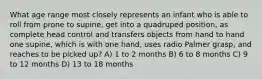 What age range most closely represents an infant who is able to roll from prone to supine, get into a quadruped position, as complete head control and transfers objects from hand to hand one supine, which is with one hand, uses radio Palmer grasp, and reaches to be picked up? A) 1 to 2 months B) 6 to 8 months C) 9 to 12 months D) 13 to 18 months