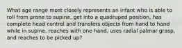 What age range most closely represents an infant who is able to roll from prone to supine, get into a quadruped position, has complete head control and transfers objects from hand to hand while in supine, reaches with one hand, uses radial palmar grasp, and reaches to be picked up?