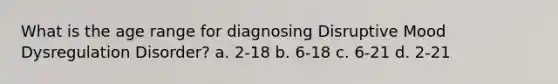 What is the age range for diagnosing Disruptive Mood Dysregulation Disorder? a. 2-18 b. 6-18 c. 6-21 d. 2-21