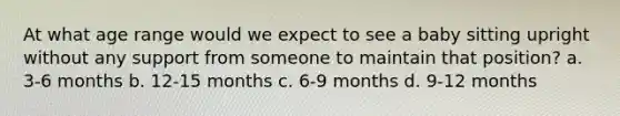 At what age range would we expect to see a baby sitting upright without any support from someone to maintain that position? a. 3-6 months b. 12-15 months c. 6-9 months d. 9-12 months