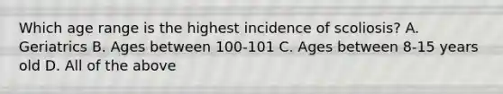 Which age range is the highest incidence of scoliosis? A. Geriatrics B. Ages between 100-101 C. Ages between 8-15 years old D. All of the above