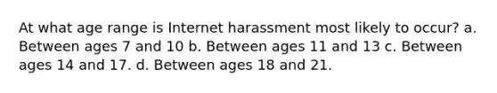 At what age range is Internet harassment most likely to occur? a. Between ages 7 and 10 b. Between ages 11 and 13 c. Between ages 14 and 17. d. Between ages 18 and 21.